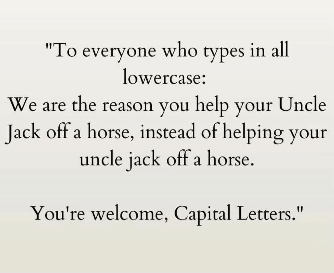 To everyone who types in all lowercase: We are the reason you help your Uncle Jack off a horse, instead of helping your uncle jack off a horse. You're welcome, Capital Letters.