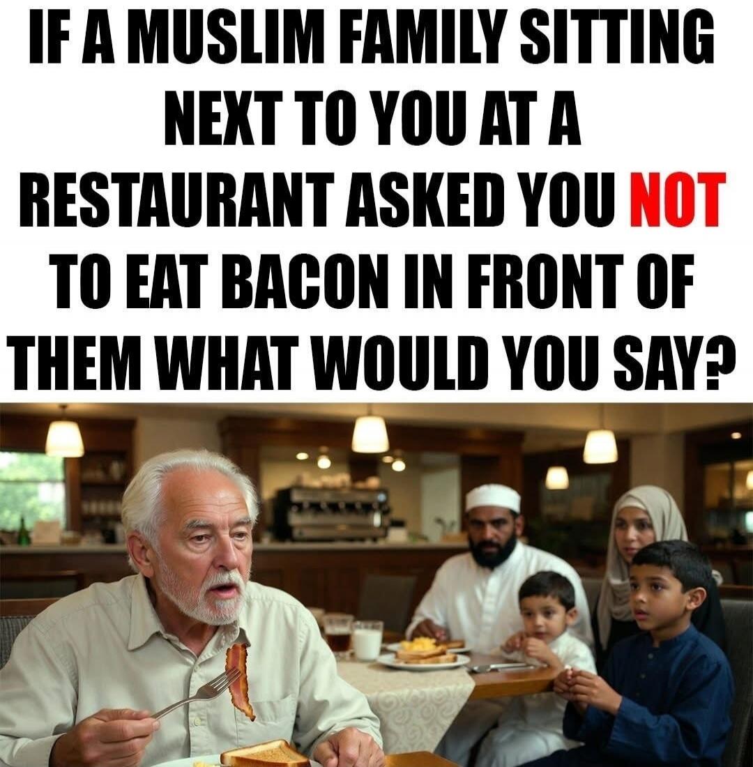 IF A MUSLIM FAMILY SITTING NEXT TO YOU AT A RESTAURANT ASKED YOU NOT TO EAT BACON IN FRONT OF THEM WHAT WOULD YOU SAY?