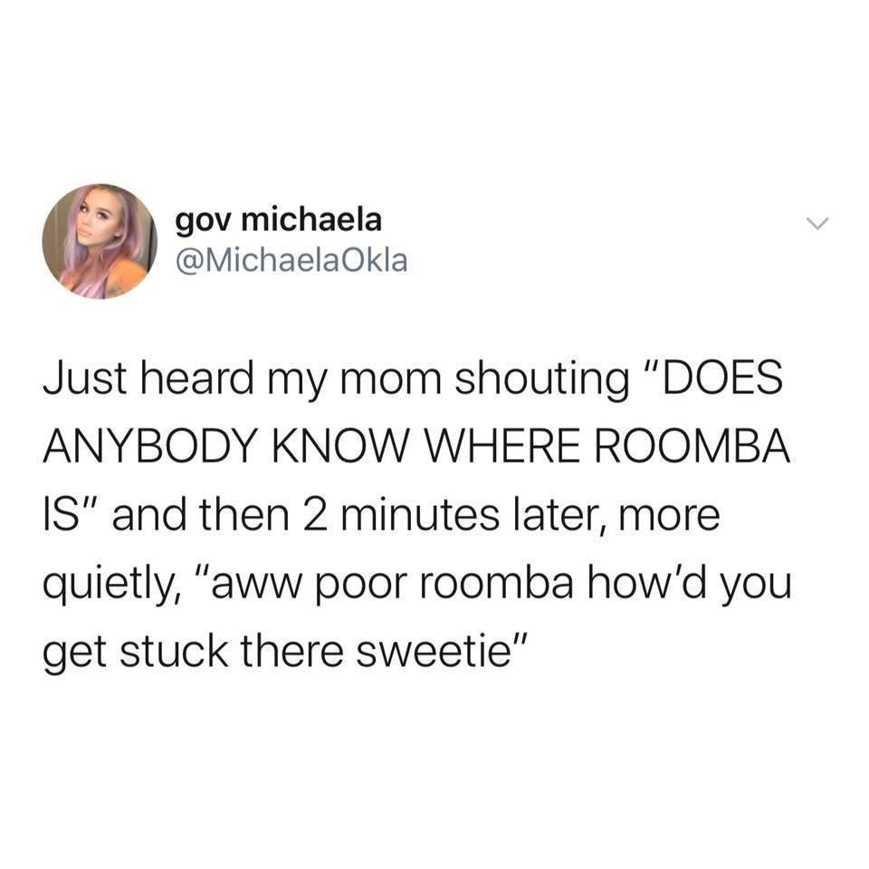 gov michaela MichaelaOkla Just heard my mom shouting DOES ANYBODY KNOW WHERE ROOMBA IS and then 2 minutes later more quietly aww poor roomba howd you get stuck there sweetie