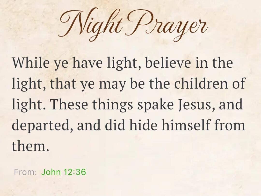 Night Prayer While ye have light, believe in the light, that ye may be the children of light. These things spake Jesus, and departed, and did hide himself from them. From: John 12:36