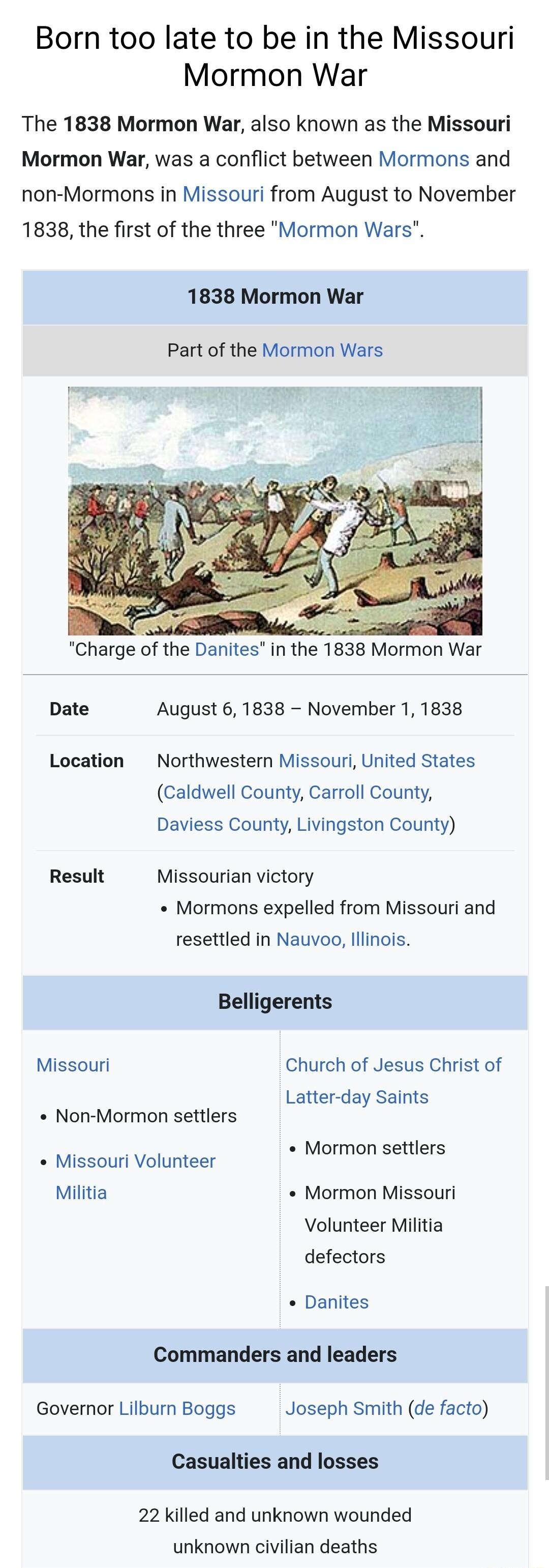 Born too late to be in the Missouri Mormon War The 1838 Mormon War also known as the Missouri Mormon War was a conflict between Mormons and non Mormons in Missouri from August to November 1838 the first of the three Mormon Wars 1838 Mormon War Part of the Mormon Wars o Charge of the Danites in the 1838 Mormon War Date August 6 1838 November 1 1838 Location Northwestern Missouri United States Caldw