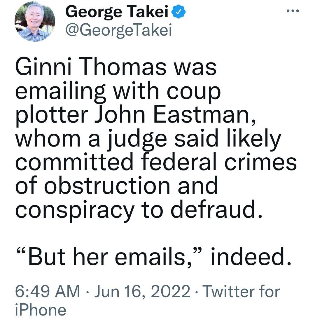 George Takei GeorgeTakei Ginni Thomas was emailing with coup plotter John Eastman whom a judge said likely committed federal crimes of obstruction and conspiracy to defraud But her emails indeed 649 AM Jun 16 2022 Twitter for iPhone