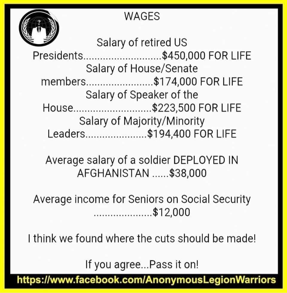 WAGES
Salary of retired US Presidents................................$450,000 FOR LIFE
Salary of House/Senate members................................$174,000 FOR LIFE
Salary of Speaker of the House................................$223,500 FOR LIFE
Salary of Majority/Minority Leaders................................$194,400 FOR LIFE
Average salary of 