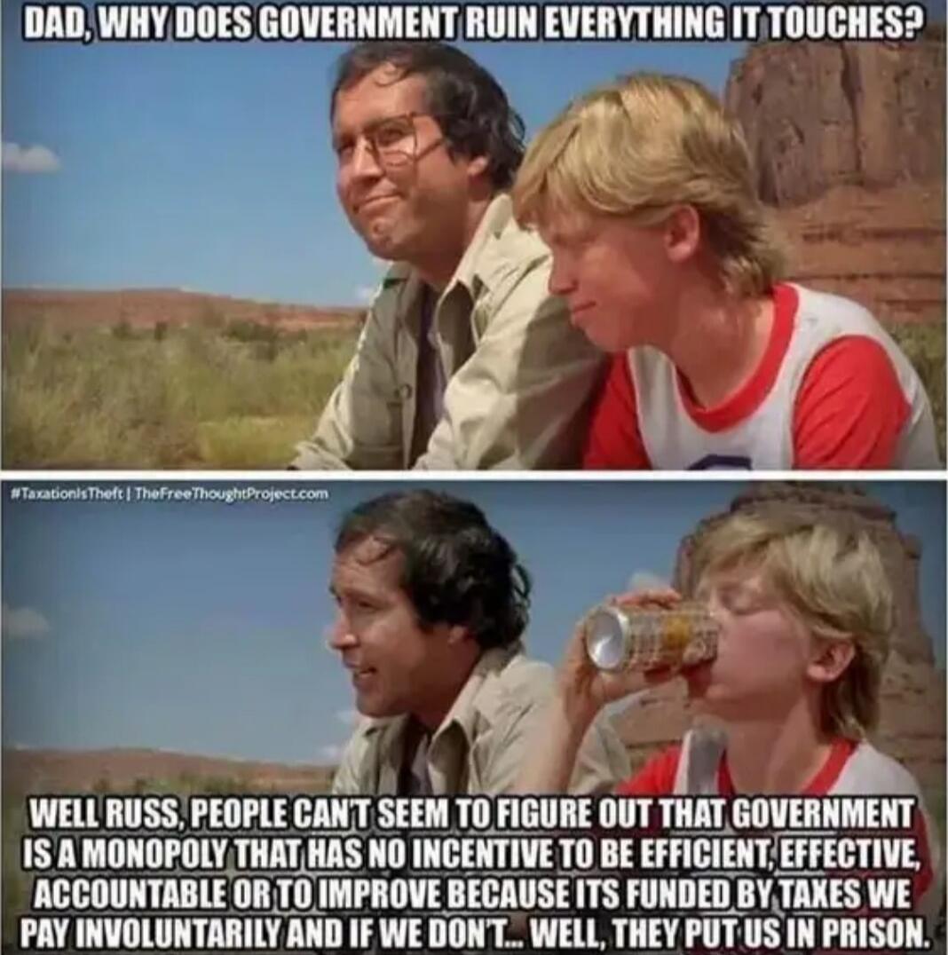 DAD, WHY DOES GOVERNMENT RUIN EVERYTHING IT TOUCHES?
WELL RUSS, PEOPLE CAN'T SEEM TO FIGURE OUT THAT GOVERNMENT IS A MONOPOLY THAT HAS NO INCOME TO BE EFFICIENT, EFFECTIVE, ACCOUNTABLE OR TO IMPROVE BECAUSE ITS FUNDED BY TAXES WE PAY INVOLUNTARILY AND IF WE DON'T... WELL, THEY PUT US IN PRISON.
