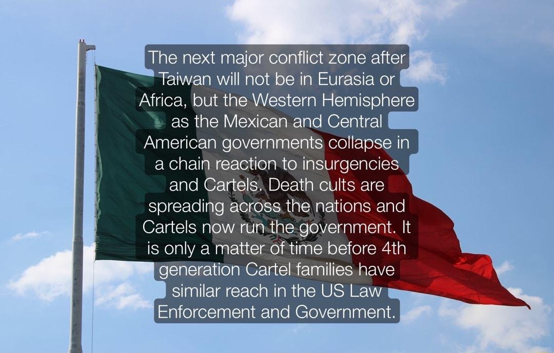 The next maijor co Taiwan wil not be in Eurasia or rican governments collapse in a chain reaction to insurgencies and Cartels Death eults are reacing across the nations and 1ow run the government It matter of ime before 4th generation Cartel farmilies have similar reach in the US Law wam Enforcement and Government