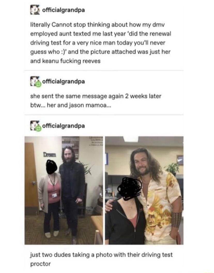 offcialgrandpa Iiterally Cannot stop thinking about how my dmv employed aunt texted me last year did the renewal driving test for a very nice man today youl never guess who and the picture attached was just her and keanu fucking reeves oftcingrandpa she sent the same message again 2 weeks later btw her and jason mamoa 3 officialgrandpa just two dudes taking a photo with their driving test proctor