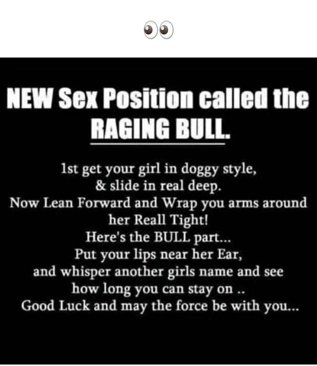 NEW Sex Position called the RAGING BULL 1st get your girl in doggy style slide in real deep Now Lean Forward and Wrap you arms around her Reall Tight Heres the BULL part Put your lips near her Ear and whisper another girls name and see how long you can stay on Good Luck and may the force be with you