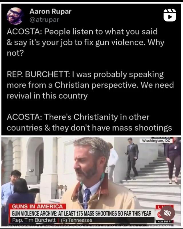 A Aar 13 on Rupar an ACOSTA People listen to what you said say its your job to fix gun violence Why not REP BURCHETT was probably speaking more from a Christian perspective We need EAE LR GIEXL I ACOSTA Theres Christianity in other countries they dont have mass shootings