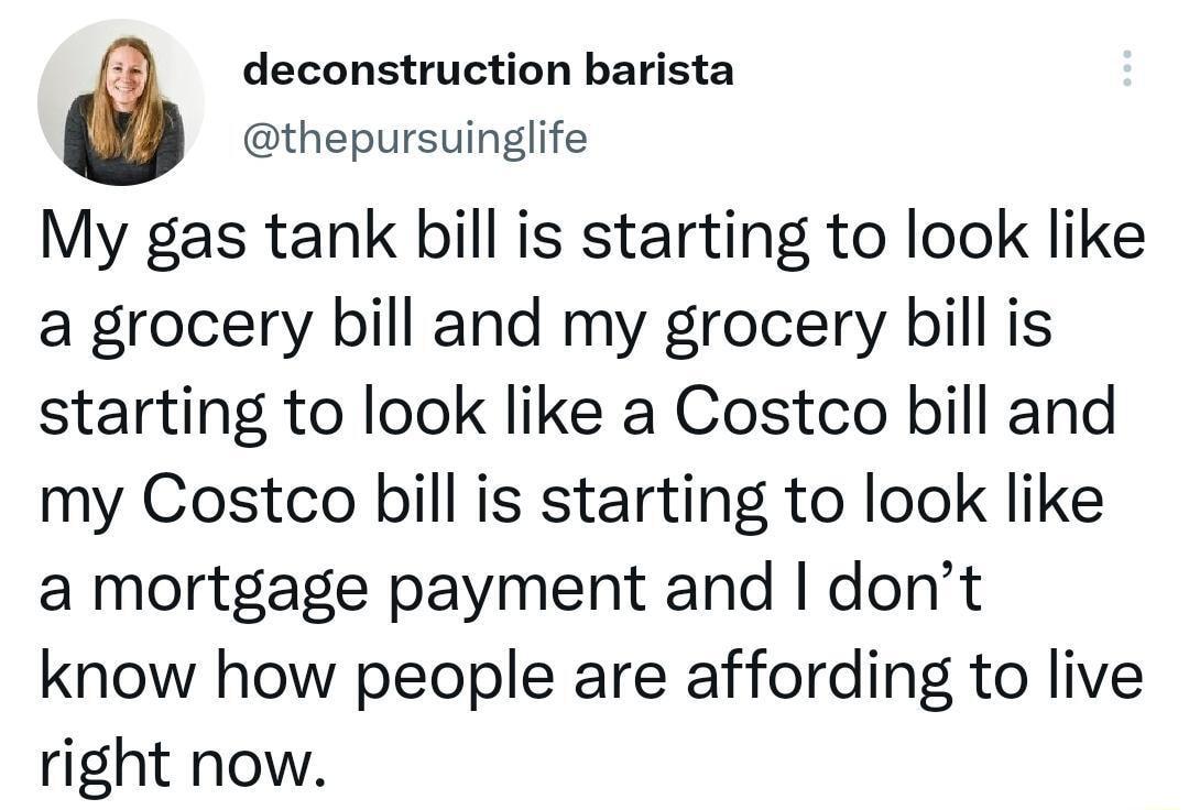 deconstruction barista thepursuinglife My gas tank bill is starting to look like a grocery bill and my grocery bill is starting to look like a Costco bill and my Costco bill is starting to look like a mortgage payment and dont know how people are affording to live right now