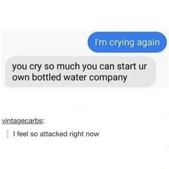 you cry so much you can start ur own bottled water company vintagecarbs feel so attacked right now