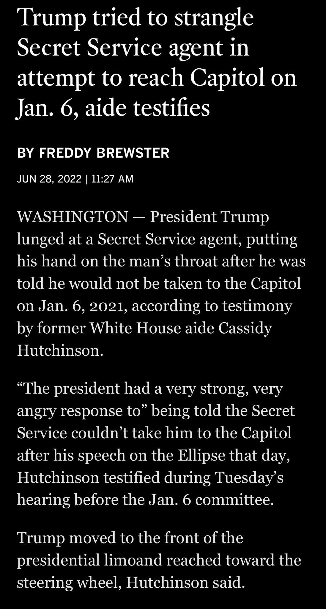 Trump tried to strangle Secret Service agent in attempt to reach Capitol on Jan 6 aide testifies BY FREDDY BREWSTER JUN 28 2022 1127 AM WASHINGTON President Trump lunged at a Secret Service agent putting his hand on the mans throat after he was told he would not be taken to the Capitol on Jan 6 2021 according to testimony by former White House aide Cassidy Hutchinson The president had a very stron