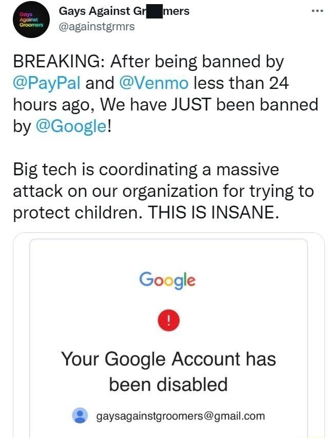 Gays Against Grjffjmers againstgrmrs BREAKING After being banned by PayPal and Venmo less than 24 hours ago We have JUST been banned by Google Big tech is coordinating a massive attack on our organization for trying to protect children THIS IS INSANE Google Your Google Account has been disabled gaysagainstgroomersgmailcom