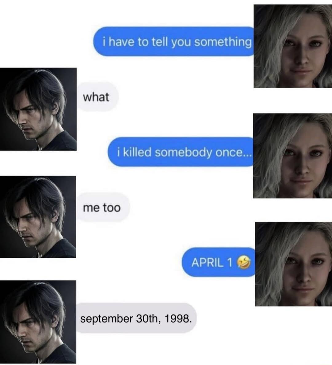i have to tell you something
what
i killed somebody once...
me too
APRIL 1 😂
september 30th, 1998.