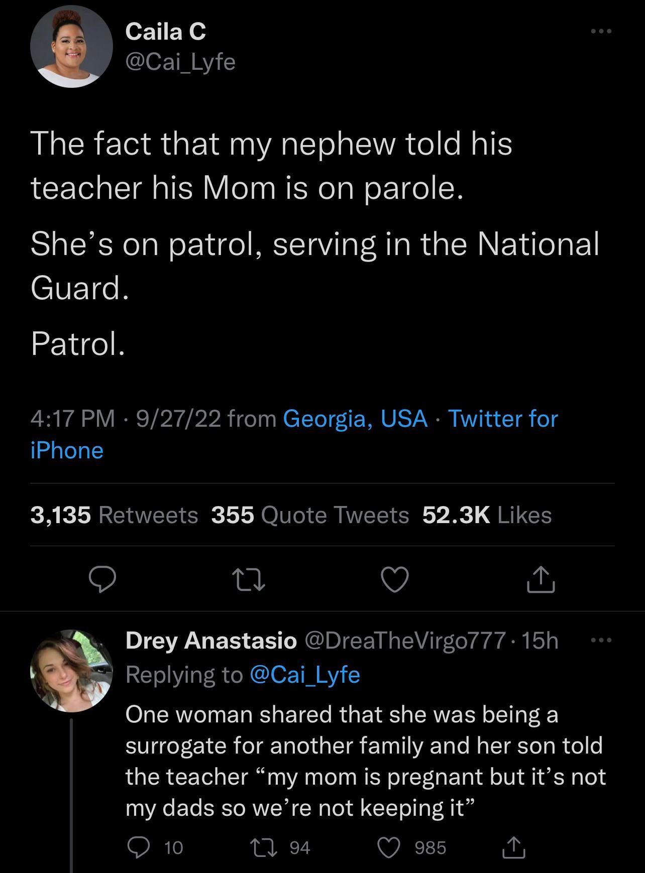 CailaC cai Lyfe The fact that my nephew told his teacher his Mom is on parole Shes on patrol serving in the National CVETR Patrol 417 PM 92722 from Georgia USA Twitter for iPhone 3135 Retweets 355 Quote Tweets 523K Likes 9 n V Drey Anastasio DrealheVirgo77 15h v Replying to Cai_Lyfe One woman shared that she was being a surrogate for another family and her son told the teacher my mom is pregnant b