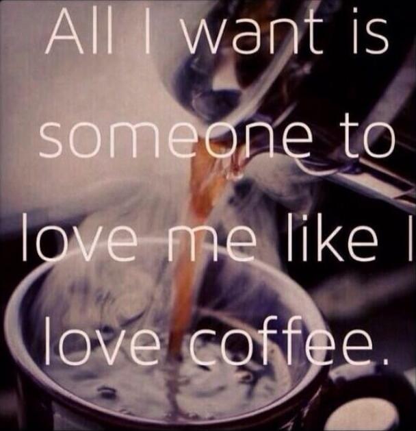 All I want is someone to love me like I love coffee.