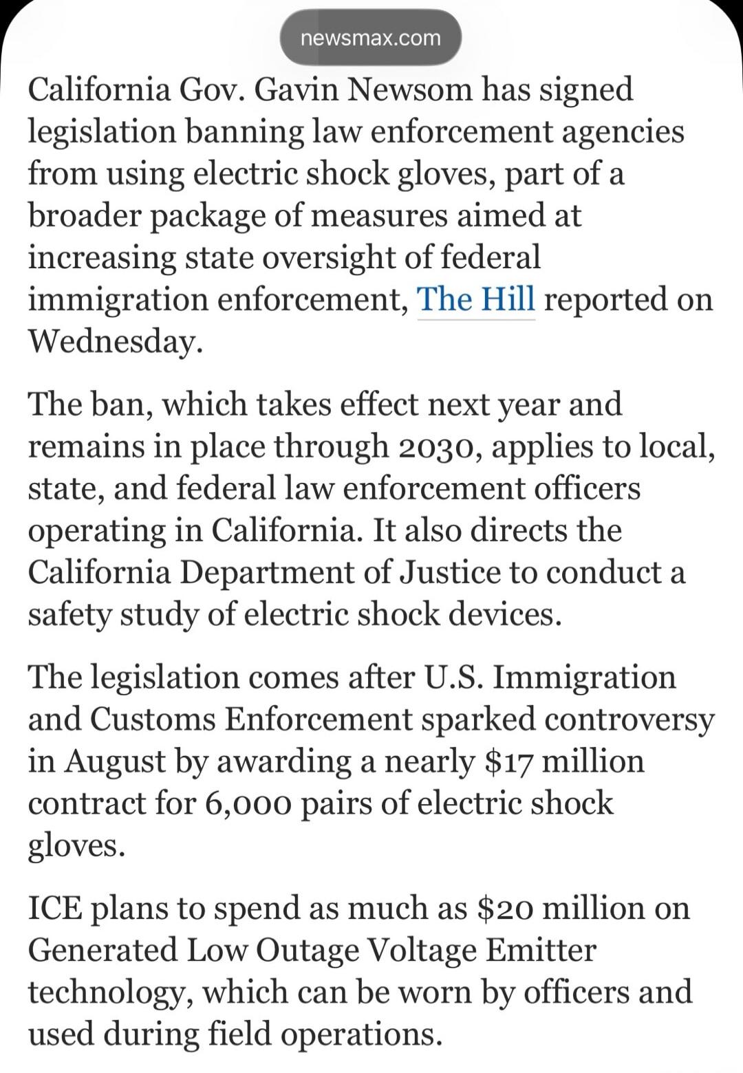 newsmax.com
California Gov. Gavin Newsom has signed legislation banning law enforcement agencies from using electric shock gloves, part of a broader package of measures aimed at increasing state oversight of federal immigration enforcement, The Hill reported on Wednesday.
The ban, which takes effect next year and remains in place through 2030, appl