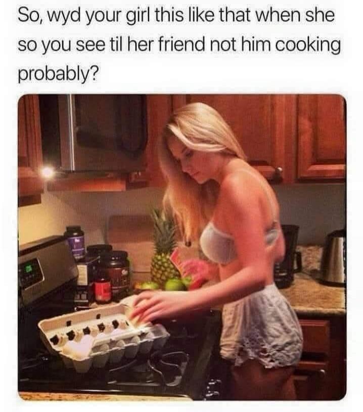So, wyd your girl this like that when she so you see til her friend not him cooking probably?