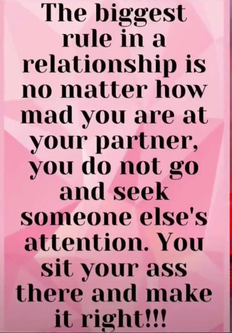 The biggest rule in a relationship is no matter how mad you are at your partner, you do not go and seek someone else's attention. You sit your ass there and make it right!!!
