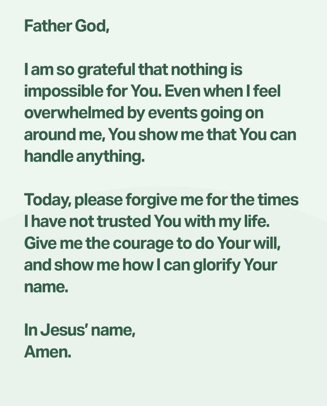 Father God, I am so grateful that nothing is impossible for You. Even when I feel overwhelmed by events going on around me, You show me that You can handle anything. Today, please forgive me for the times I have not trusted You with my life. Give me the courage to do Your will, and show me how I can glorify Your name. In Jesus' name, Amen.