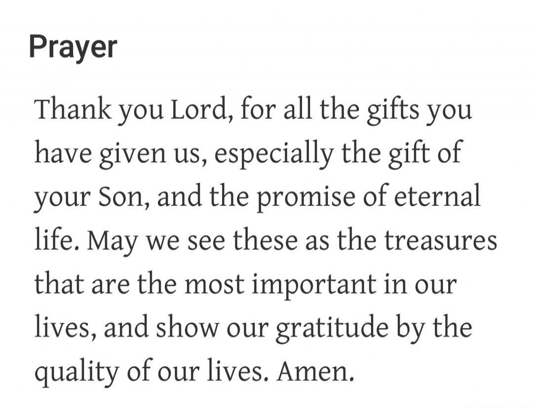 Prayer Thank you Lord, for all the gifts you have given us, especially the gift of your Son, and the promise of eternal life. May we see these as the treasures that are the most important in our lives, and show our gratitude by the quality of our lives. Amen.