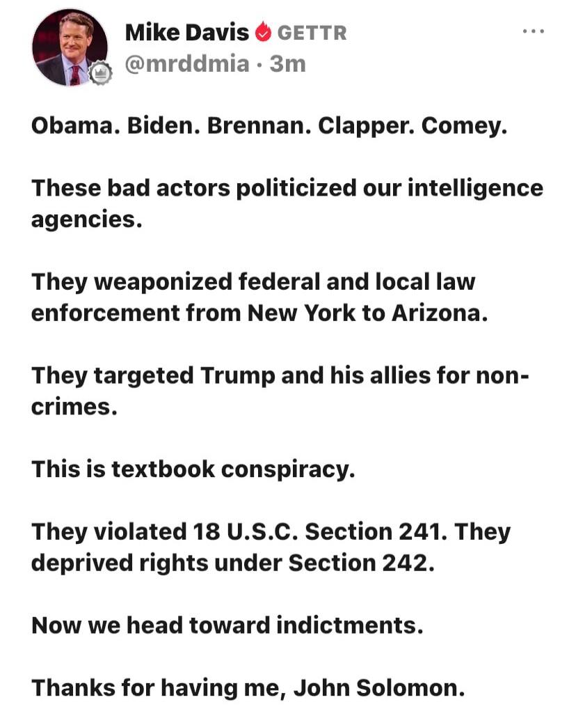 Mike Davis GETTR @mrddmia · 3m. Obama. Biden. Brennan. Clapper. Comey. These bad actors politicized our intelligence agencies. They weaponized federal and local law enforcement from New York to Arizona. They targeted Trump and his allies for non-crimes. This is textbook conspiracy. They violated 18 U.S.C. Section 241. They deprived rights under Sec