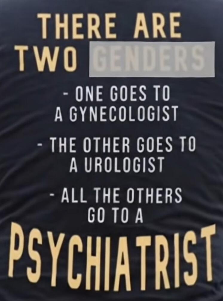 THERE ARE TWO GENDERS - ONE GOES TO A GYNECOLOGIST - THE OTHER GOES TO A UROLOGIST - ALL THE OTHERS GO TO A PSYCHIATRIST