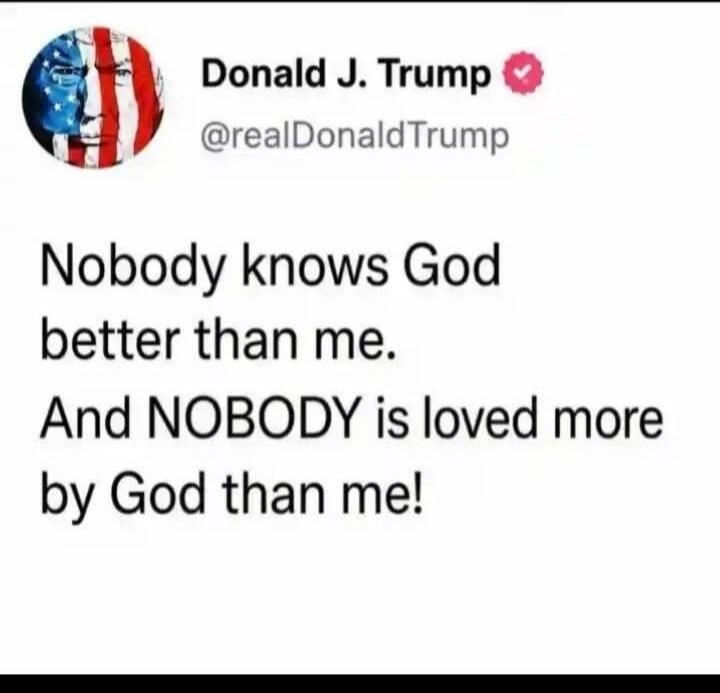 Donald J. Trump @realDonaldTrump Nobody knows God better than me. And NOBODY is loved more by God than me!