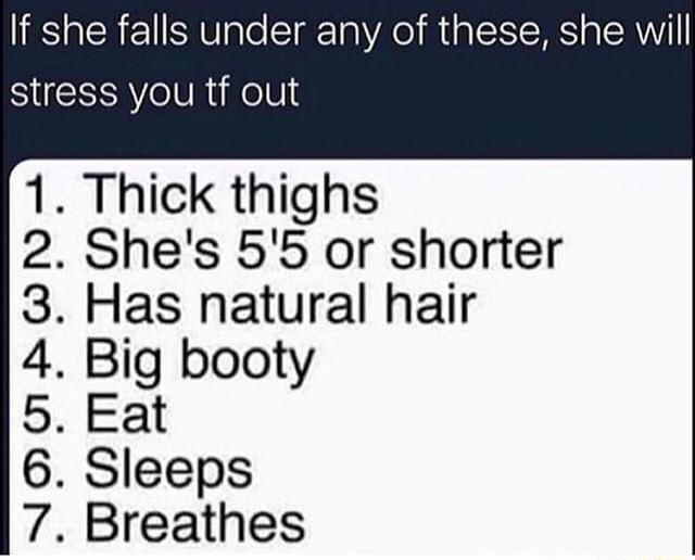 If she falls under any of these she will stress you tf out 1 Thick thighs 2 Shes 55 or shorter 3 Has natural hair 4 Big booty 5 Eat 6 Sleeps 7 Breathes
