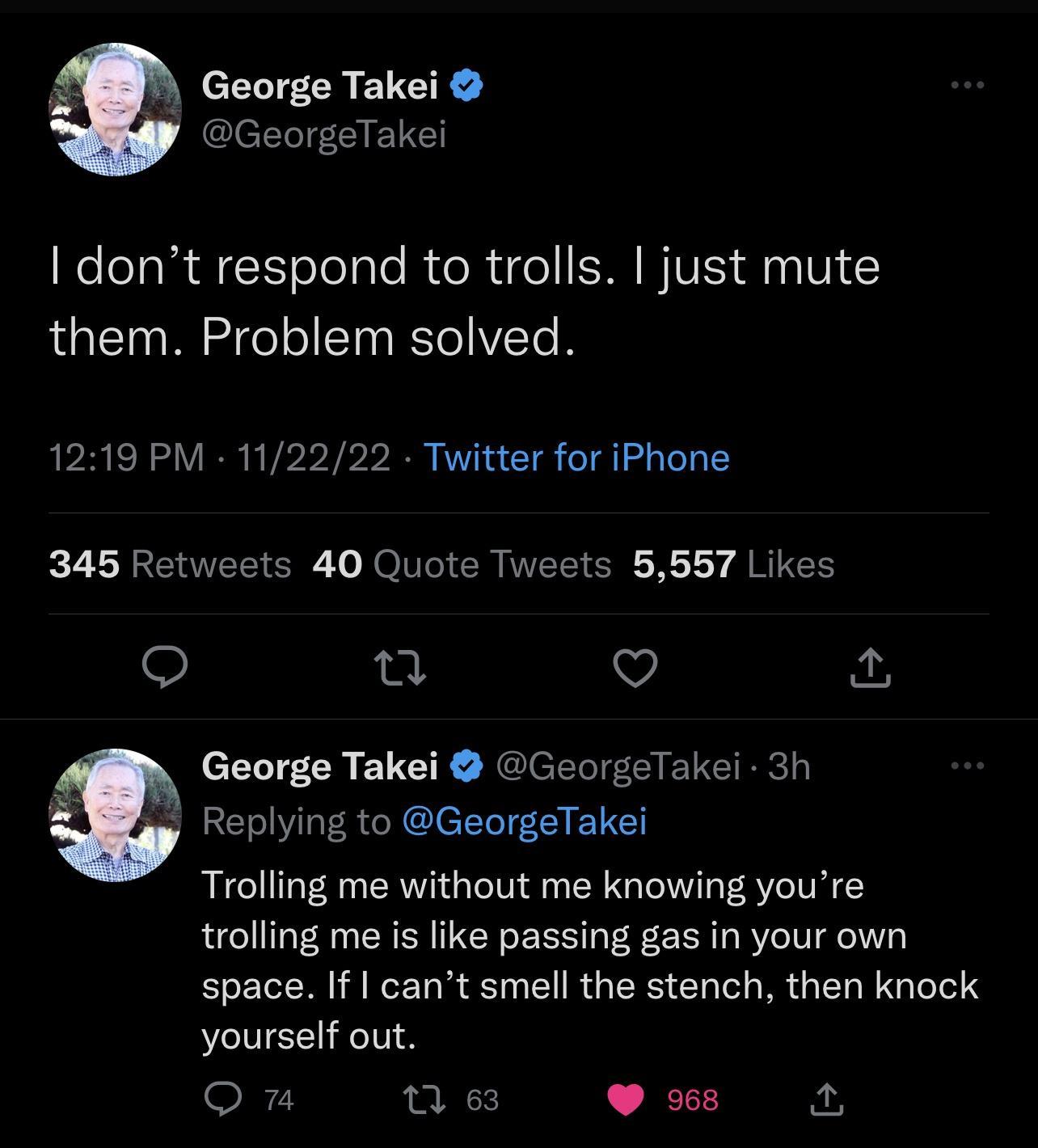 y George Takei GeorgeTakei dont respond to trolls just mute them Problem solved 1219 PM 112222 Twitter for iPhone 345 Retweets 40 Quote Tweets 5557 Likes 0 Vj George Takei GeorgeTakei 3h Replying to GeorgeTakei Trolling me without me knowing youre trolling me is like passing gas in your own EELN I ELR SN ERGE EL LR GER TGS yourself out O L 968