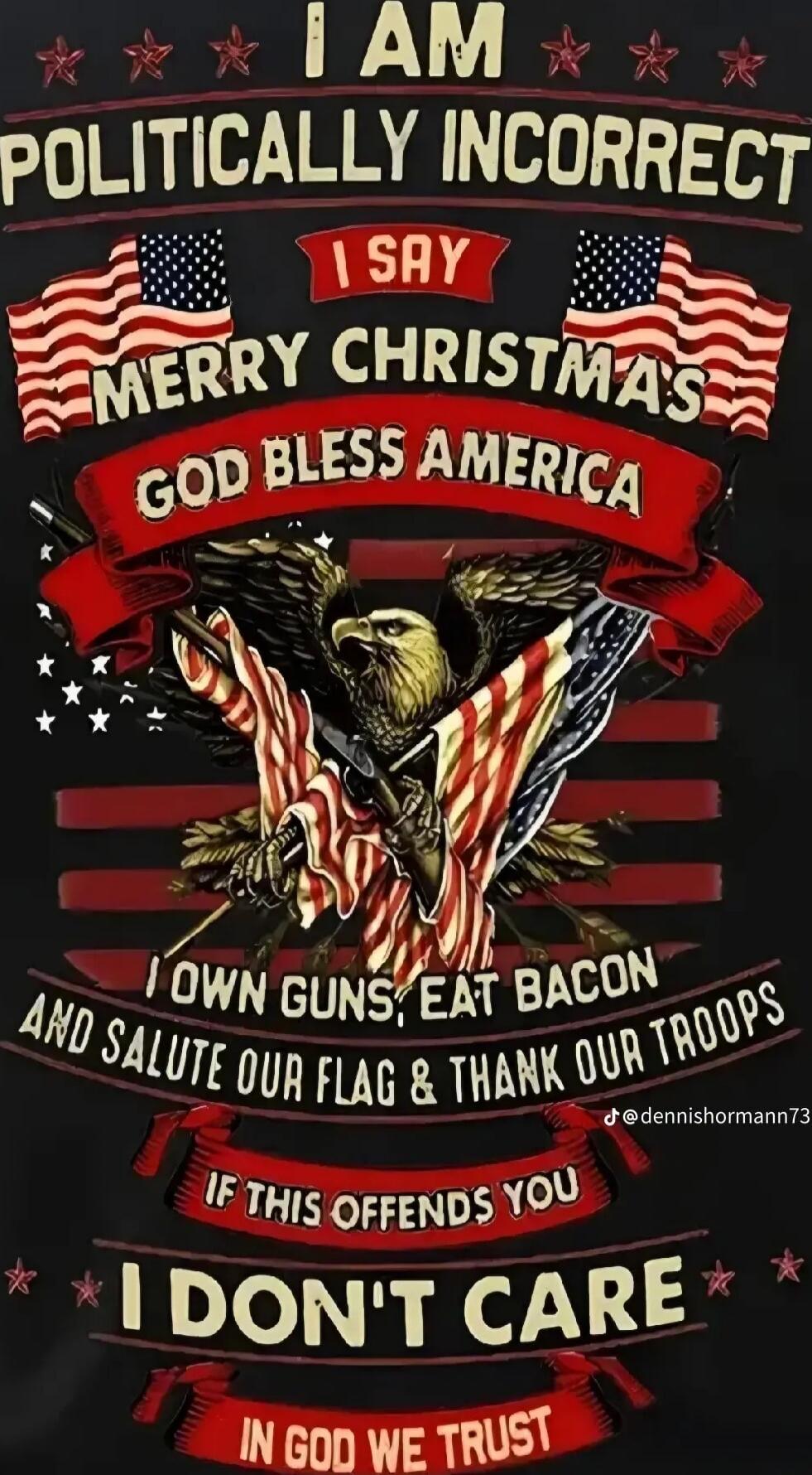 I AM POLITICALLY INCORRECT
I SAY MERRY CHRISTMAS
GOD BLESS AMERICA
I OWN GUNS; EAT BACON
AND SALUTE OUR FLAG & THANK OUR TROOPS
IF THIS OFFENDS YOU I DON'T CARE
IN GOD WE TRUST