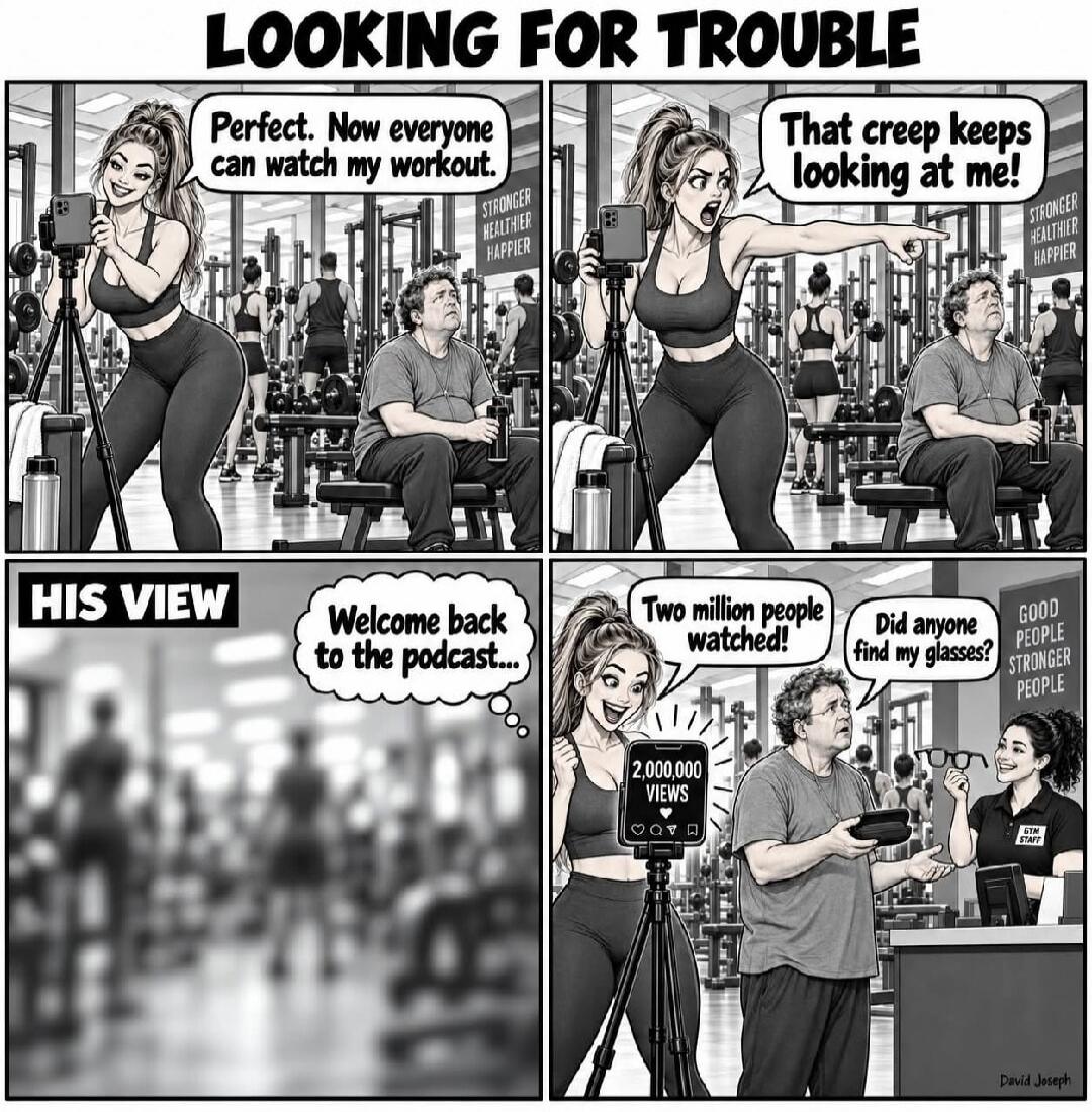 LOOKING FOR TROUBLE Perfect. Now everyone can watch my workout. STRONGER HEALTHIER HAPPIER That creep keeps looking at me! HIS VIEW Welcome back to the podcast... 2,000,000 VIEWS Two million people watched! Did anyone find my glasses? GOOD PEOPLE STRONGER PEOPLE GYM STAFF