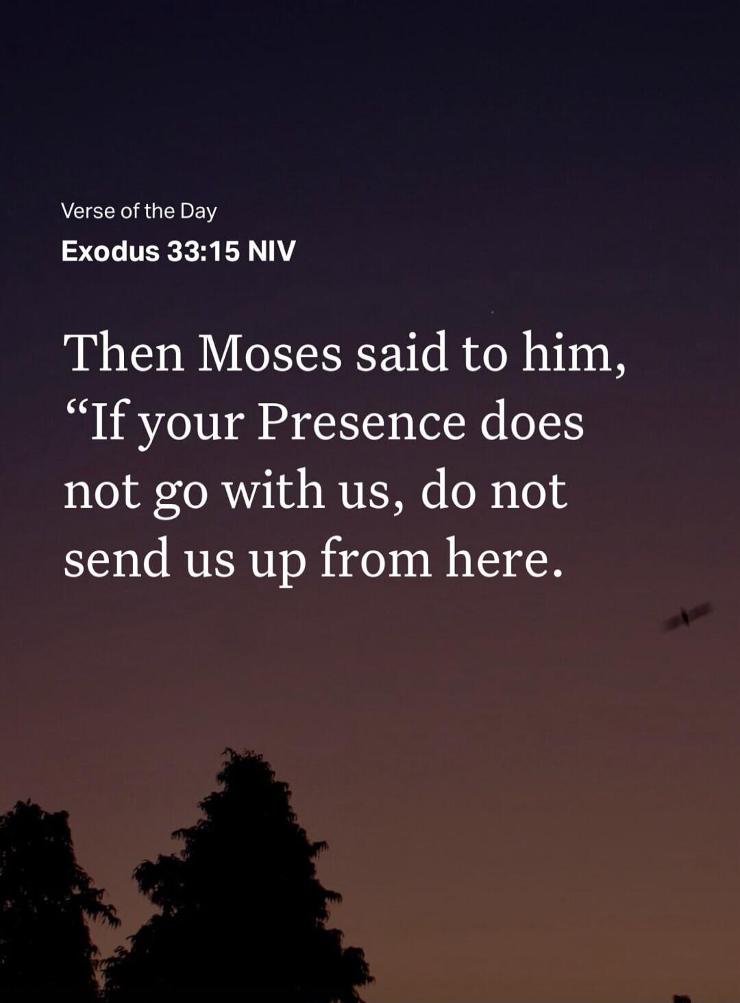 Verse of the Day
Exodus 33:15 NIV
Then Moses said to him, “If your Presence does not go with us, do not send us up from here.”