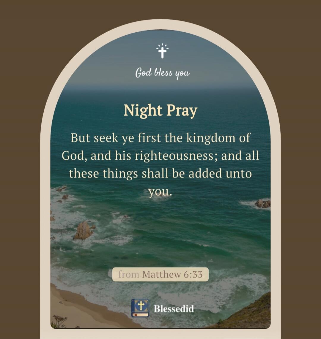 God bless you. Night Pray. But seek ye first the kingdom of God, and his righteousness; and all these things shall be added unto you. from Matthew 6:33. Blessedid.