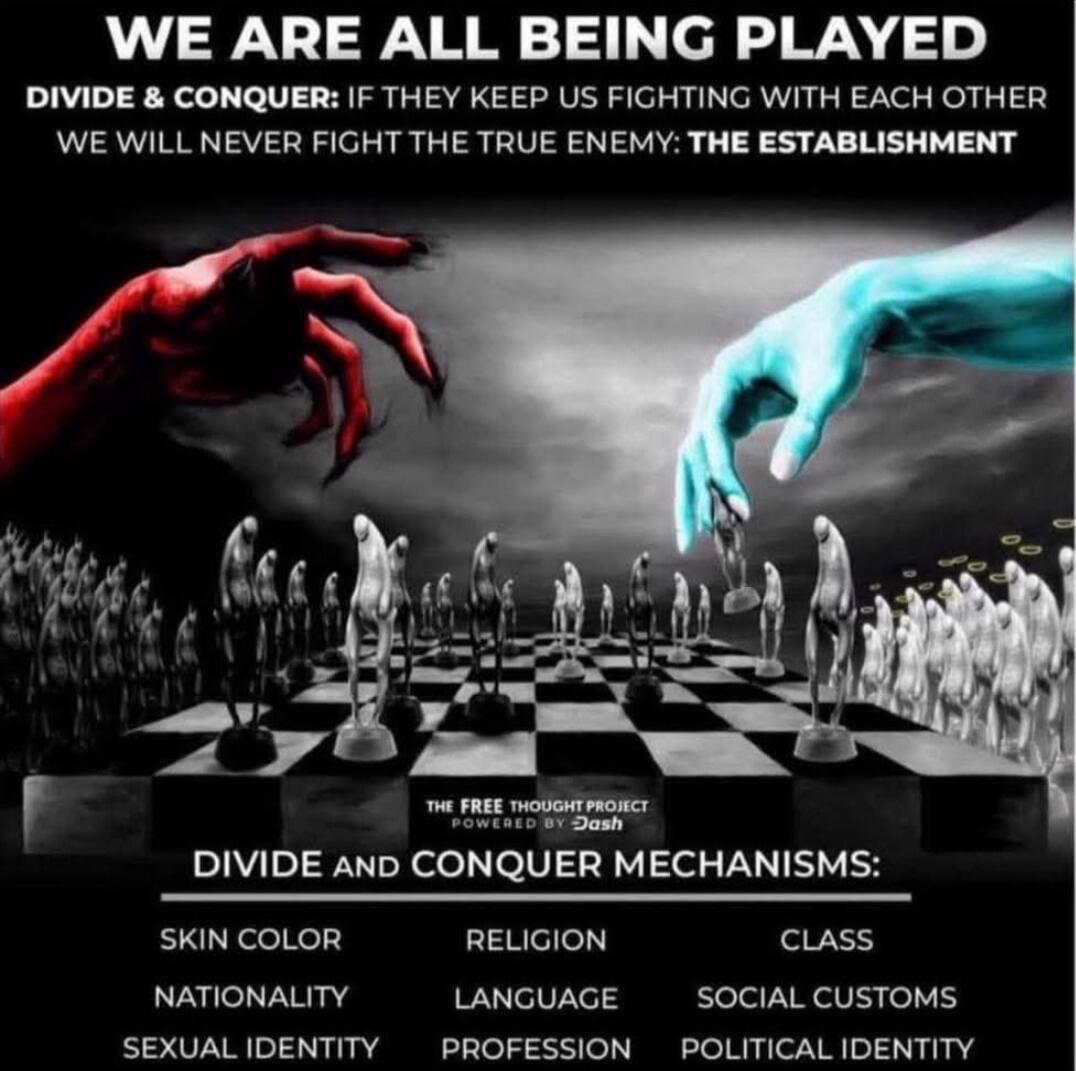 WE ARE ALL BEING PLAYED
DIVIDE & CONQUER: IF THEY KEEP US FIGHTING WITH EACH OTHER WE WILL NEVER FIGHT THE TRUE ENEMY: THE ESTABLISHMENT
THE FREE THOUGHT PROJECT POWERED BY Dash
DIVIDE AND CONQUER MECHANISMS:
SKIN COLOR
NATIONALITY
NATIONAL IDENTITY
RELIGION
LANGUAGE
PROFESSION
CLASS
SOCIAL CUSTOMS
POLITICAL IDENTITY