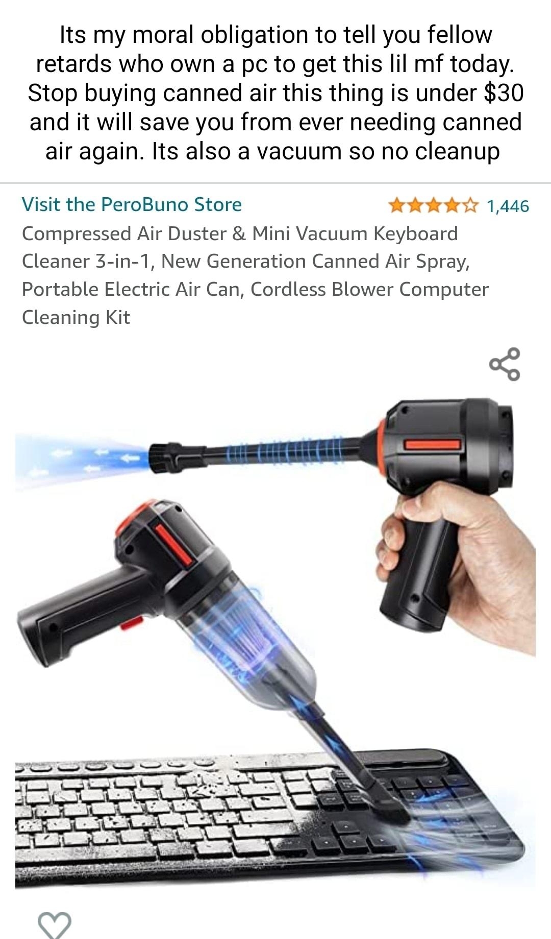 Its my moral obligation to tell you fellow retards who own a pc to get this lil mf today Stop buying canned air this thing is under 30 and it will save you from ever needing canned air again Its also a vacuum so no cleanup Visit the PeroBuno Store Fokfedetr 1446 Compressed Air Duster Mini Vacuum Keyboard Cleaner 3 in 1 New Generation Canned Air Spray Portable Electric Air Can Cordless Blower Compu