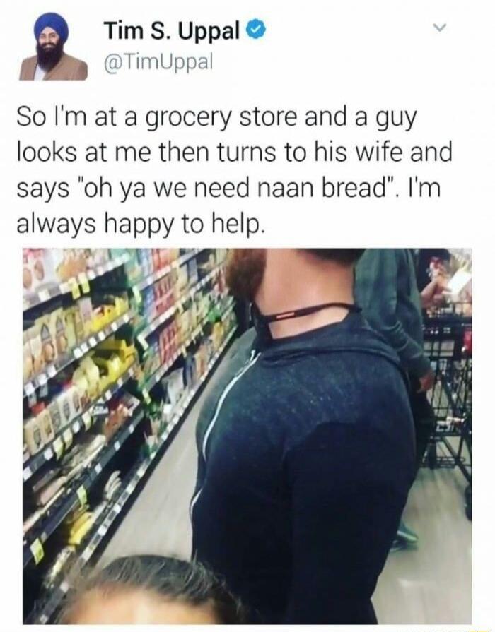 g Tim S Uppal Tim So Im at a grocery store and a guy looks at me then turns to his wife and says oh ya we need naan bread m always happy to help