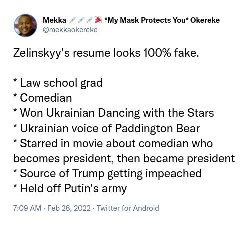 O Mekka My Mask Protects You Okereke mekkaokereke Zelinskyys resume looks 100 fake Law school grad Comedian Won Ukrainian Dancing with the Stars Ukrainian voice of Paddington Bear Starred in movie about comedian who becomes president then became president Source of Trump getting impeached Held off Putins army 709 AM Feb 28 2022 Twitter for Android