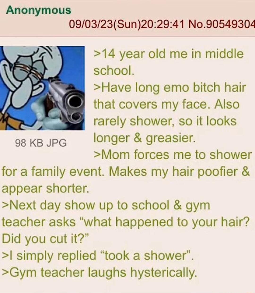 Anonymous 090323Sun202941 N090549304 14 year old me in middle school Have long emo bitch hair that covers my face Also rarely shower so it looks osKBJPG longer greasier Mom forces me to shower for a family event Makes my hair poofier appear shorter Next day show up to school gym teacher asks what happened to your hair Did you cut it simply replied took a shower Gym teacher laughs hysterically