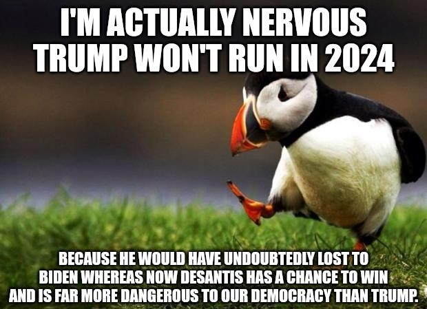 IM ACTUALLY NERVOUS TRUMP WONT RUN IN 2024 can 11t L BECAUSE HEWOULD HAVE UNDOUBTEDIY LOSTTO BIDEN WHEREAS NOW DESANTIS HAS A CHANCE TO WIN AND IS FAR MORE DANGEROUS T0 OUR DEMOCRACY THAN TRUMP