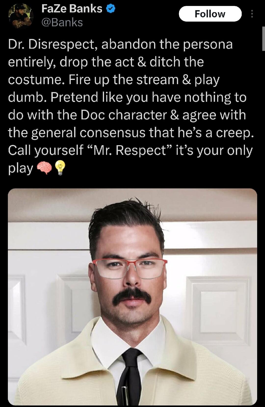 Jwy Faze Banks anks Dr Disrespect abandon the persona entirely drop the act ditch the costume Fire up the stream play dumb Pretend like you have nothing to do with the Doc character agree with the general consensus that hes a creep Call yourself Mr Respect its your only