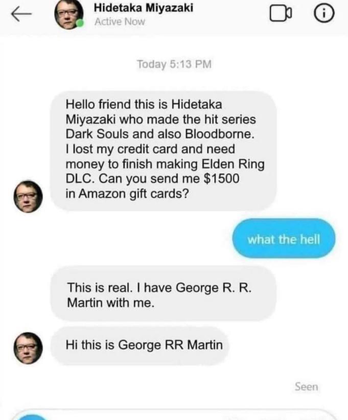 o Hidetaka Miyazaki Hello friend this is Hidetaka Miyazaki who made the hit series Dark Souls and also Bloodborne lost my credit card and need money to finish making Elden Ring o DLC Can you send me 1500 in Amazon gift cards This is real have George R R Martin with me e Hi this is George RR Martin