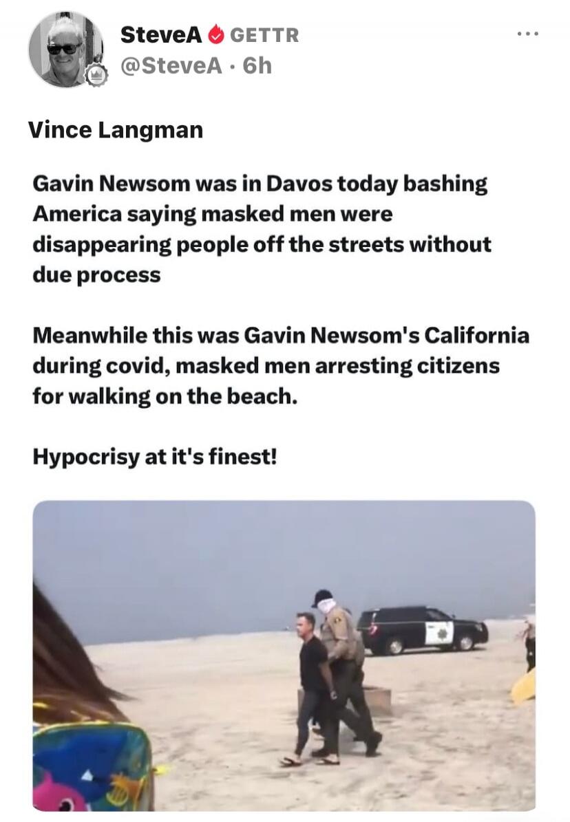 Vince Langman

Gavin Newsom was in Davos today bashing America saying masked men were disappearing people off the streets without due process

Meanwhile this was Gavin Newsom's California during covid, masked men arresting citizens for walking on the beach.

Hypocrisy at it's finest!

