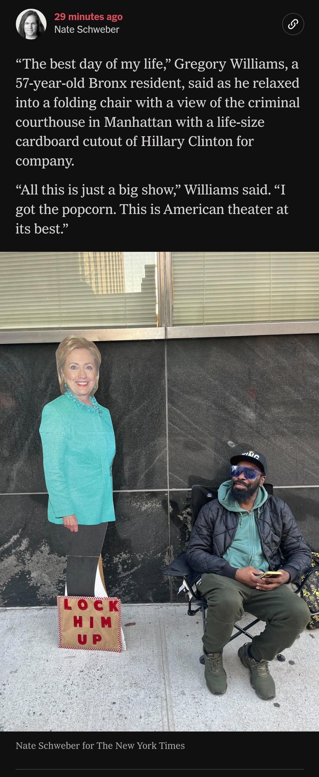 29 minutes ago Nate Schweber The best day of my life Gregory Williams a 57 year old Bronx resident said as he relaxed into a folding chair with a view of the criminal courthouse in Manhattan with a life size cardboard cutout of Hillary Clinton for company All this is just a big show Williams said I got the popcorn This is American theater at its best Nate Schweber for The New York Times