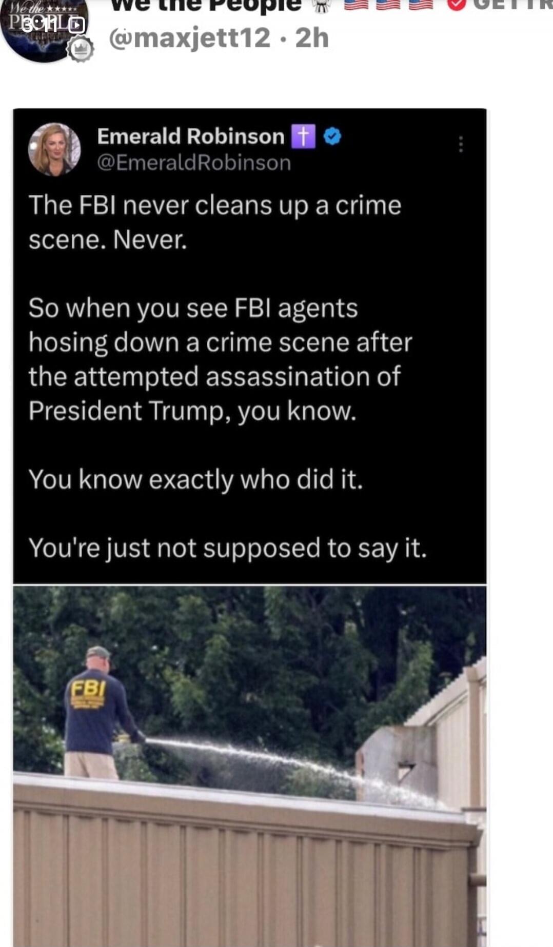 The FBI never cleans up a crime scene. Never.

So when you see FBI agents hosing down a crime scene after the attempted assassination of President Trump, you know.

You know exactly who did it.

You're just not supposed to say it.