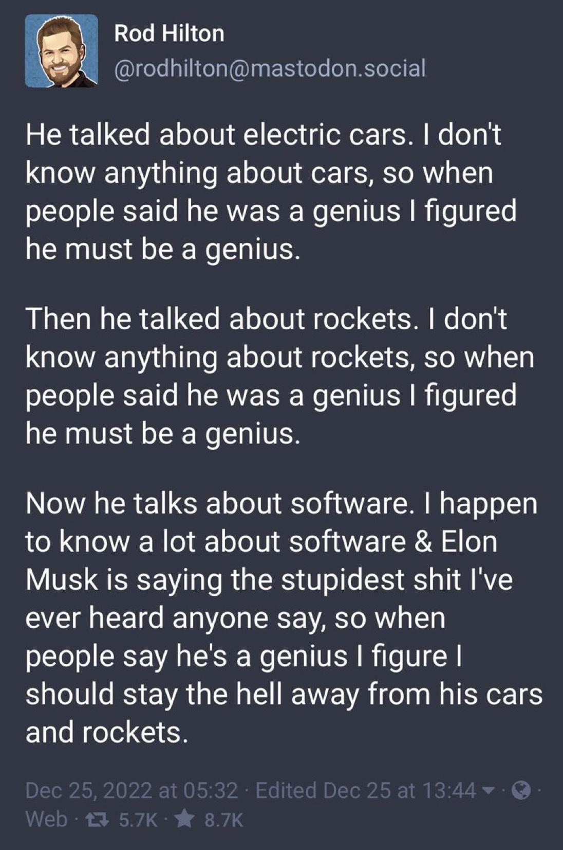 Rod Hilton o rodhiltonmastodonsocial He talked about electric cars dont know anything about cars so when people said he was a genius figured he must be a genius Then he talked about rockets dont IR 11 a1 aTe T o To l f o Tel XY M TO RN 13 people said he was a genius figured he must be a genius Now he talks about software happen to know a lot about software Elon Musk is saying the stupidest shit Iv