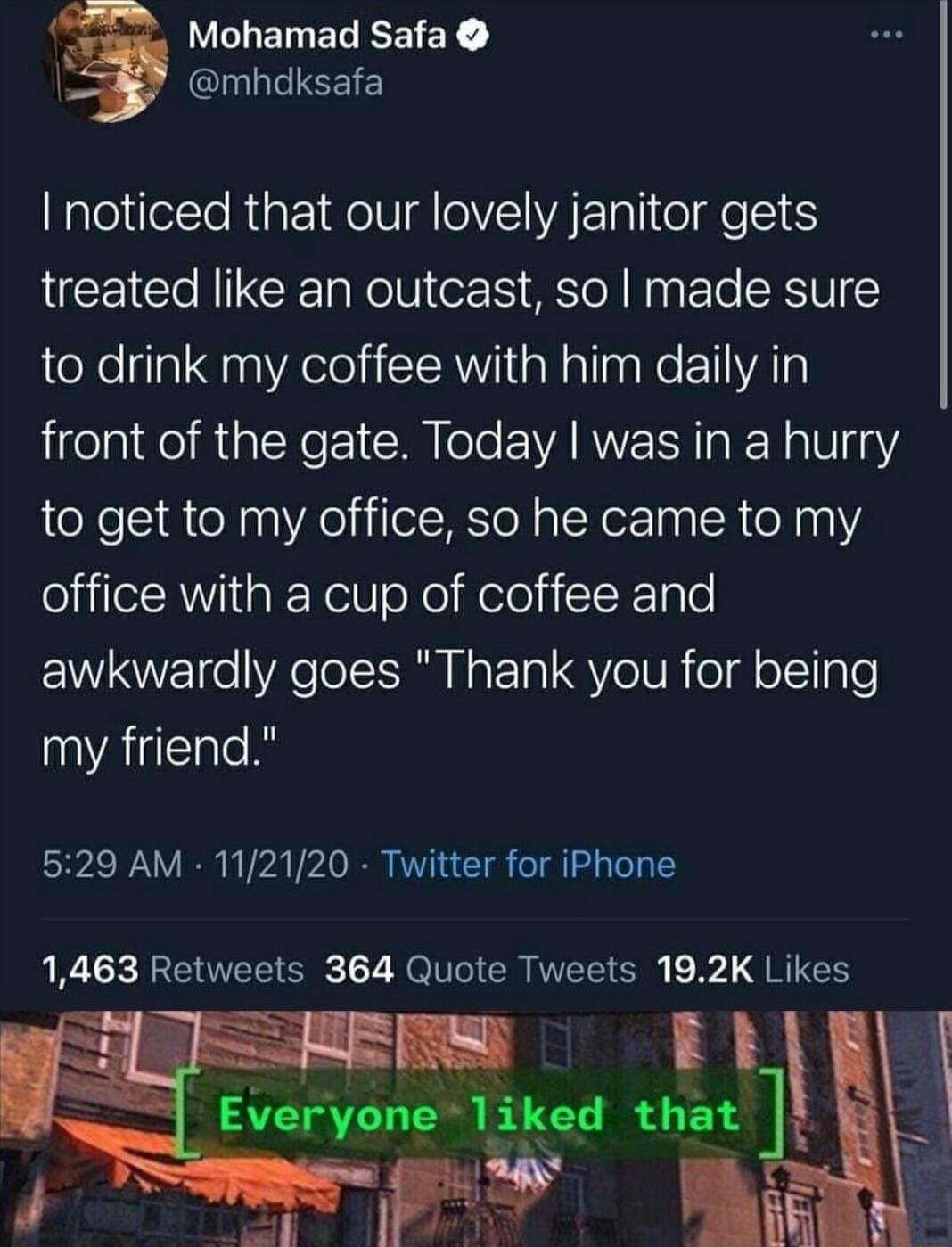 v WLELEREEIEY I QUUEIEEIE noticed that our lovely janitor gets treated like an outcast so made sure to drink my coffee with him daily in front of the gate Today was in a hurry to get to my office so he came to my office with a cup of coffee and N o VAol IaETal QYo VRoldl o Tlgle my friend 529 AM 112120 Twitter for iPhone 1463 Retweets 364 Quote Tweets 192K Likes qum th that guiy