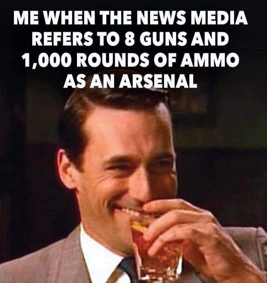 ME WHEN THE NEWS MEDIA REFERS TO 8 GUNS AND 1,000 ROUNDS OF AMMO AS AN ARSENAL