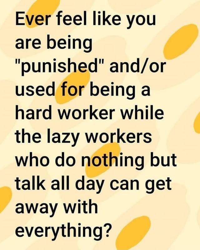 EMeel like you are being punished andor used for being a hard worker while the lazy workers who do Wing but talk all day can get away with everything