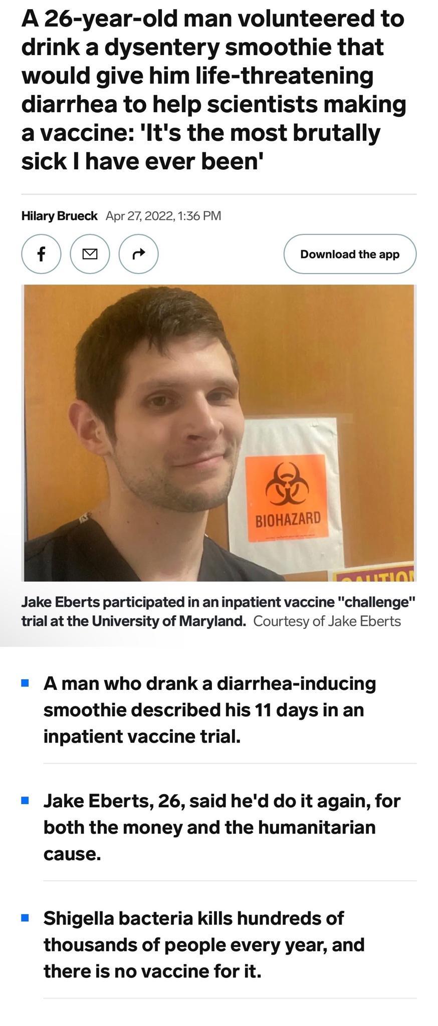 A 26 year old man volunteered to drink a dysentery smoothie that would give him life threatening diarrhea to help scientists making avaccine lIts the most brutally sick have ever been Hilary Brueck Apr272022136 PM f2em Download theapp Jake Eberts participated in an inpatient vaccine challenge trial at the University of Maryland Courtesy of Jake Eberts A man who drank a diarrhea inducing smoothie d