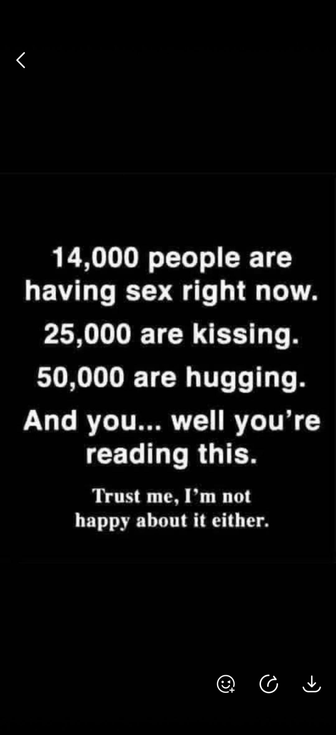 14,000 people are having sex right now.
25,000 are kissing.
50,000 are hugging.
And you... well you're reading this.
Trust me, I'm not happy about it either.